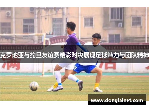 克罗地亚与约旦友谊赛精彩对决展现足球魅力与团队精神