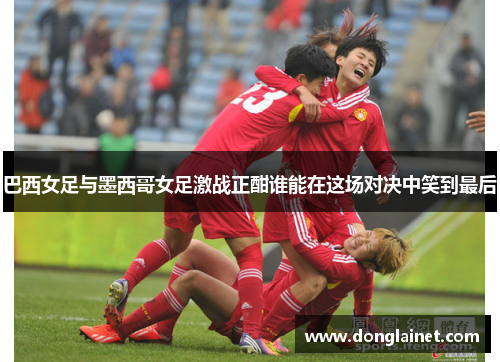 巴西女足与墨西哥女足激战正酣谁能在这场对决中笑到最后