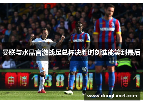 曼联与水晶宫激战足总杯决胜时刻谁能笑到最后